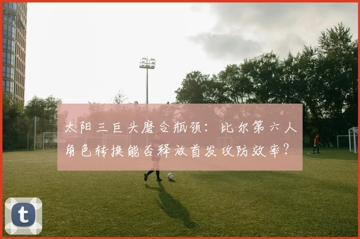 太阳三巨头磨合瓶颈：比尔第六人角色转换能否释放首发攻防效率？