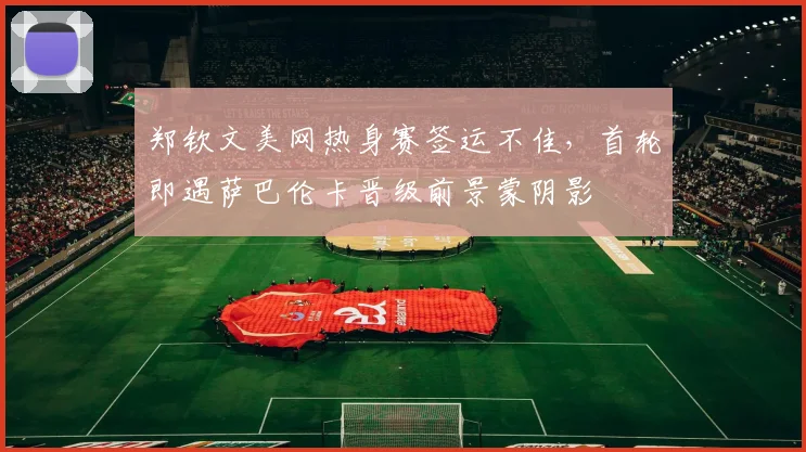 郑钦文美网热身赛签运不佳,首轮即遇萨巴伦卡晋级前景蒙阴影