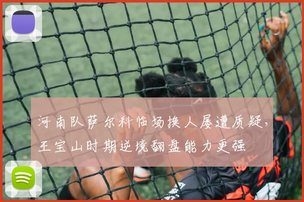 河南队萨尔科临场换人屡遭质疑,王宝山时期逆境翻盘能力更强