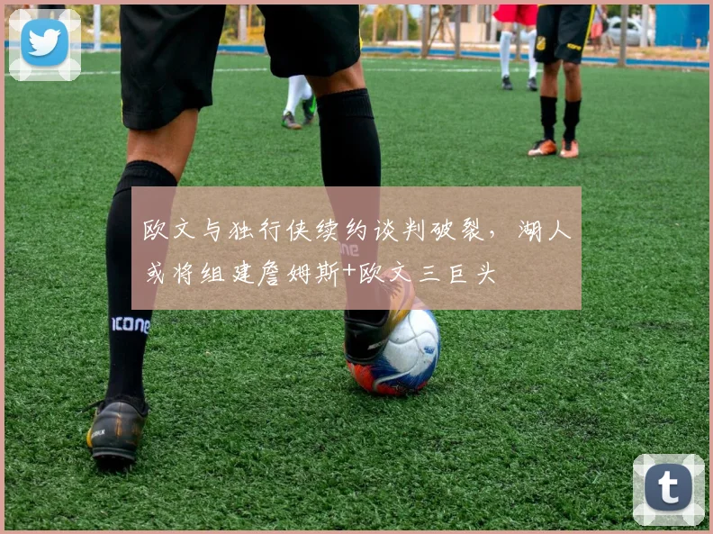 欧文与独行侠续约谈判破裂，湖人或将组建詹姆斯+欧文三巨头