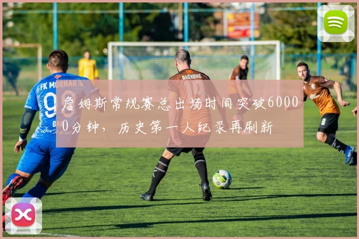 詹姆斯常规赛总出场时间突破60000分钟,历史第一人纪录再刷新