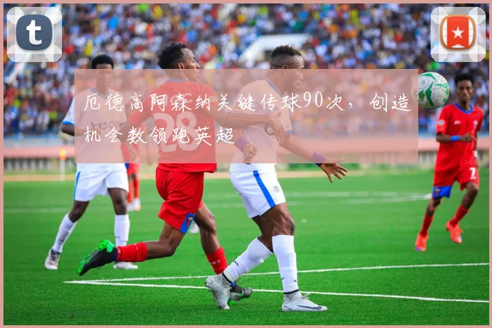 厄德高阿森纳关键传球90次，创造机会数领跑英超