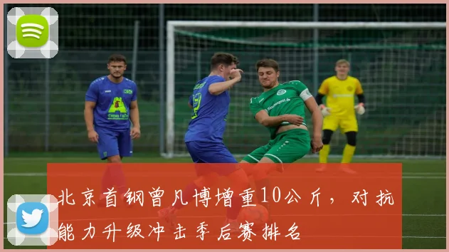 北京首钢曾凡博增重10公斤,对抗能力升级冲击季后赛排名
