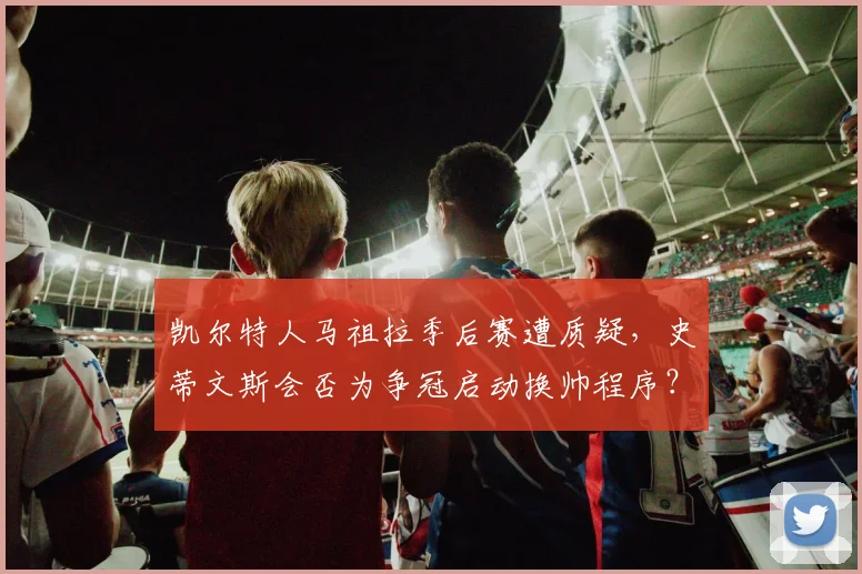 凯尔特人马祖拉季后赛遭质疑,史蒂文斯会否为争冠启动换帅程序?